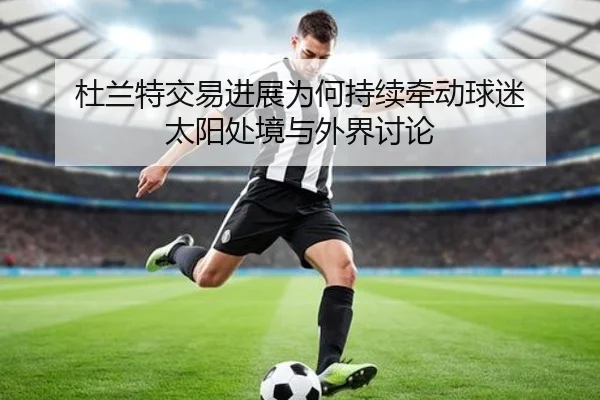杜兰特交易进展为何持续牵动球迷 太阳处境与外界讨论